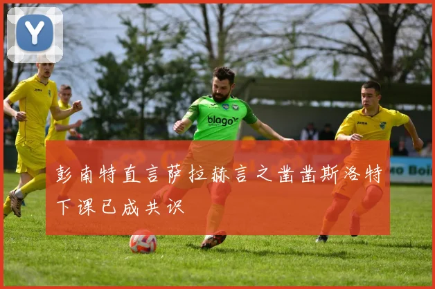 彭南特直言萨拉赫言之凿凿斯洛特下课已成共识