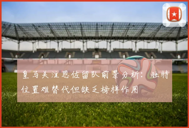 皇马关注恩佐留队前景分析：独特位置难替代但缺乏榜样作用