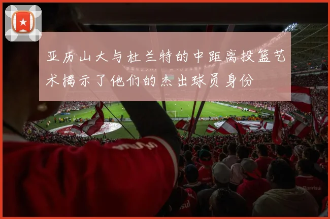 亚历山大与杜兰特的中距离投篮艺术揭示了他们的杰出球员身份