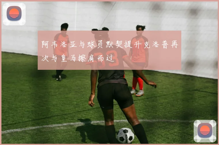 阿韦洛亚与球员默契提升克洛普再次与皇马擦肩而过