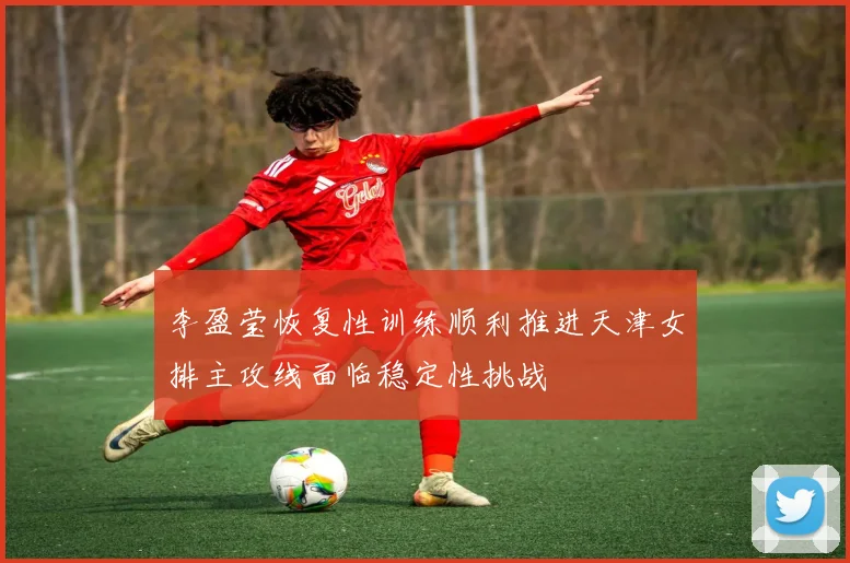李盈莹恢复性训练顺利推进天津女排主攻线面临稳定性挑战