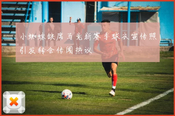 小蜘蛛缺席马竞新赛季球衣宣传照引发转会传闻热议