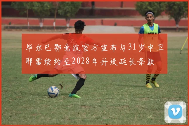 毕尔巴鄂竞技官方宣布与31岁中卫耶雷续约至2028年并设延长条款