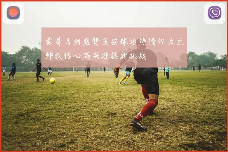 蒙哥马利盛赞国安球迷热情作为主帅我信心满满迎接新挑战
