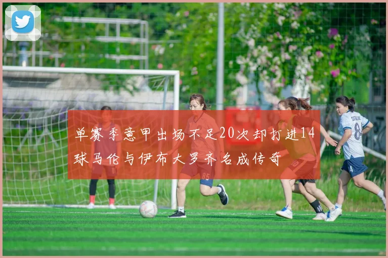 单赛季意甲出场不足20次却打进14球马伦与伊布大罗齐名成传奇