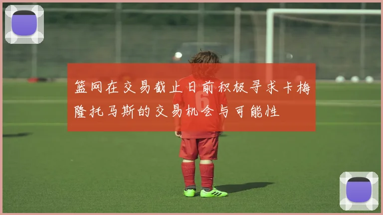 篮网在交易截止日前积极寻求卡梅隆托马斯的交易机会与可能性