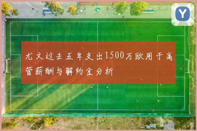 尤文过去五年支出1500万欧用于高管薪酬与解约金分析