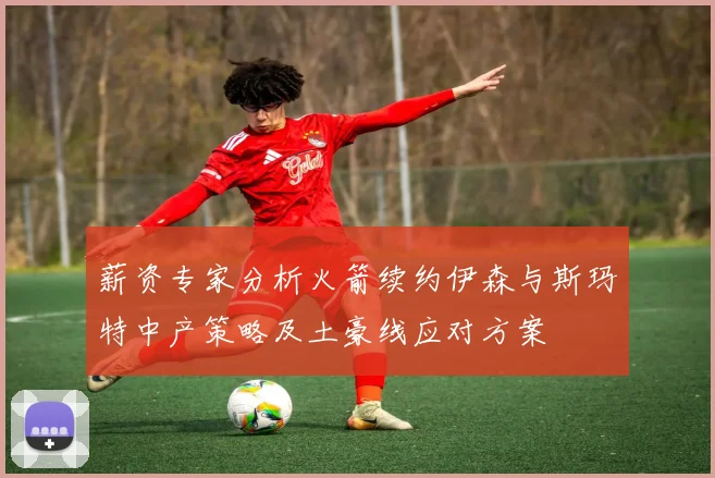 薪资专家分析火箭续约伊森与斯玛特中产策略及土豪线应对方案