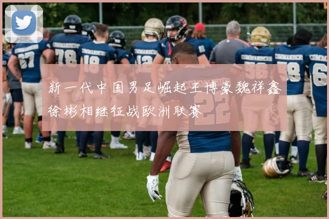 新一代中国男足崛起王博豪魏祥鑫徐彬相继征战欧洲联赛