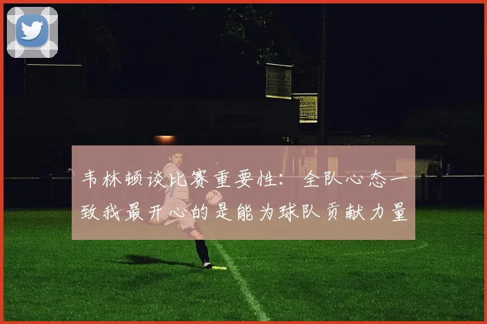 韦林顿谈比赛重要性：全队心态一致我最开心的是能为球队贡献力量