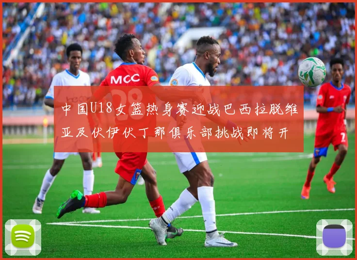 中国U18女篮热身赛迎战巴西拉脱维亚及伏伊伏丁那俱乐部挑战即将开启