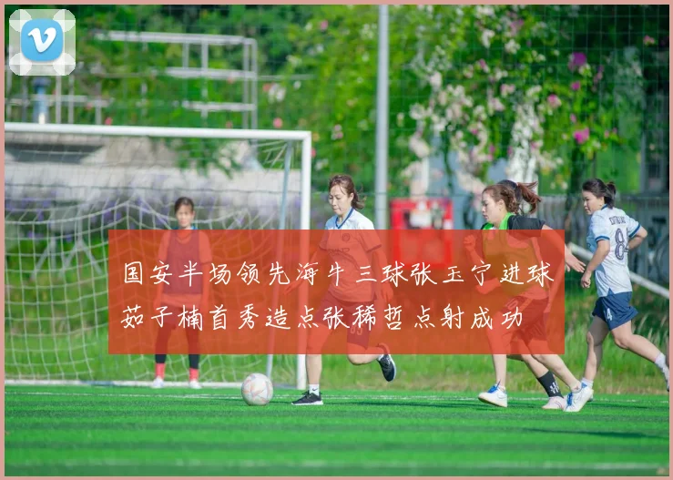 国安半场领先海牛三球张玉宁进球茹子楠首秀造点张稀哲点射成功