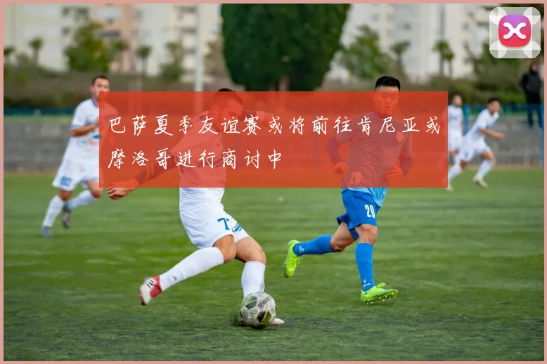 巴萨夏季友谊赛或将前往肯尼亚或摩洛哥进行商讨中