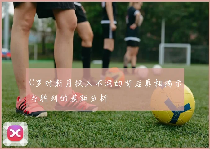 C罗对新月投入不满的背后真相揭示与胜利的差距分析