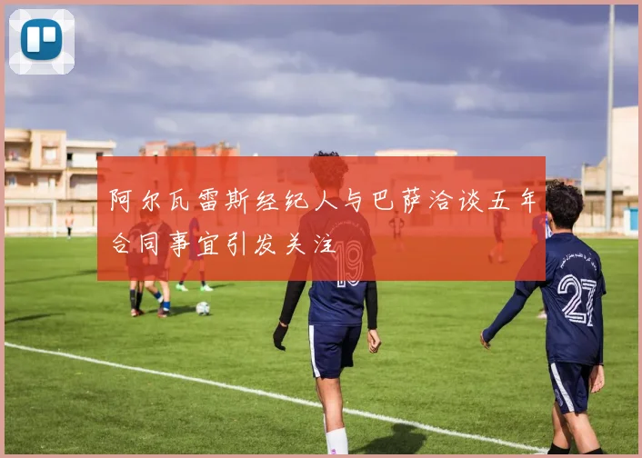 阿尔瓦雷斯经纪人与巴萨洽谈五年合同事宜引发关注