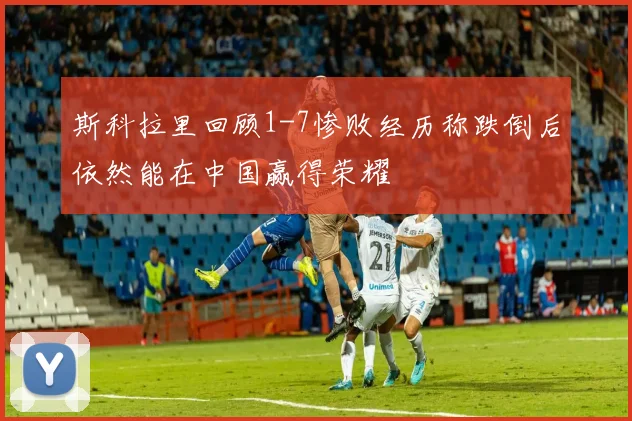 斯科拉里回顾1-7惨败经历称跌倒后依然能在中国赢得荣耀