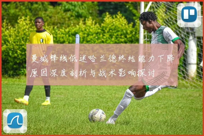 曼城锋线低迷哈兰德终结能力下降原因深度剖析与战术影响探讨