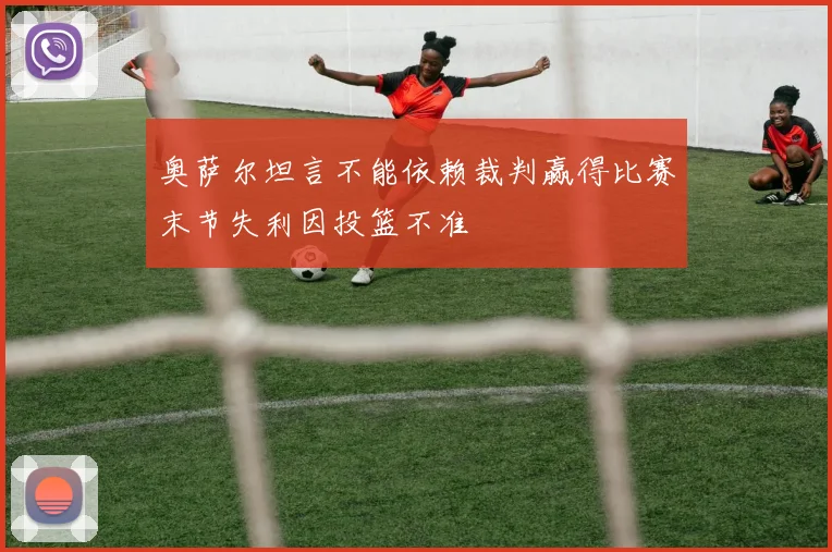 奥萨尔坦言不能依赖裁判赢得比赛末节失利因投篮不准