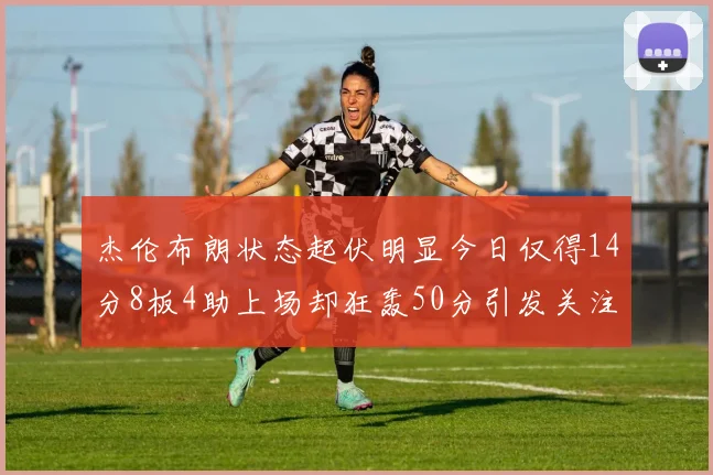 杰伦布朗状态起伏明显今日仅得14分8板4助上场却狂轰50分引发关注