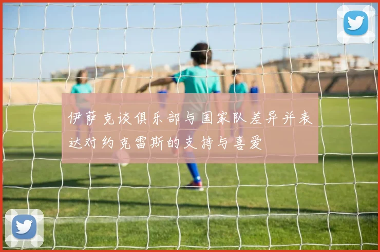 伊萨克谈俱乐部与国家队差异并表达对约克雷斯的支持与喜爱